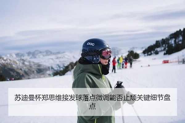 苏迪曼杯郑思维接发球落点微调能否止颓关键细节盘点