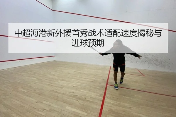中超海港新外援首秀战术适配速度揭秘与进球预期